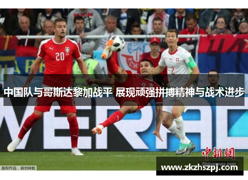 中国队与哥斯达黎加战平 展现顽强拼搏精神与战术进步