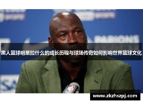 黑人篮球明星拉什么的成长历程与球场传奇如何影响世界篮球文化