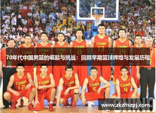 70年代中国男篮的崛起与挑战：回顾早期篮球辉煌与发展历程