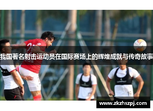 我国著名射击运动员在国际赛场上的辉煌成就与传奇故事