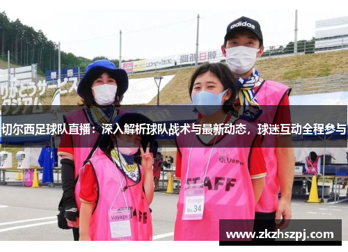 切尔西足球队直播：深入解析球队战术与最新动态，球迷互动全程参与