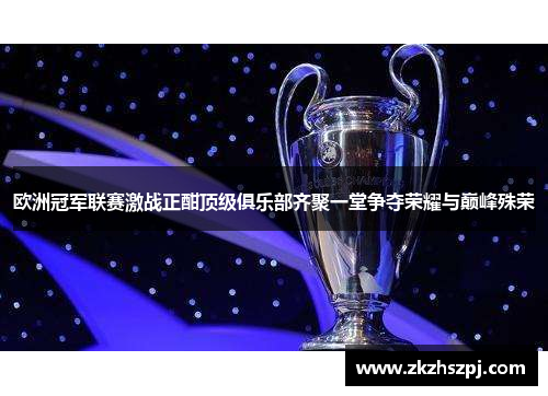 欧洲冠军联赛激战正酣顶级俱乐部齐聚一堂争夺荣耀与巅峰殊荣